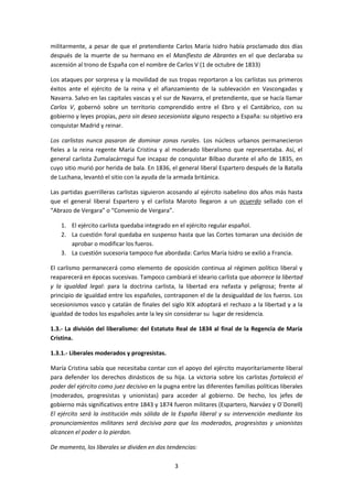 militarmente, a pesar de que el pretendiente Carlos María Isidro había proclamado dos días
después de la muerte de su hermano en el Manifiesto de Abrantes en el que declaraba su
ascensión al trono de España con el nombre de Carlos V (1 de octubre de 1833)

Los ataques por sorpresa y la movilidad de sus tropas reportaron a los carlistas sus primeros
éxitos ante el ejército de la reina y el afianzamiento de la sublevación en Vascongadas y
Navarra. Salvo en las capitales vascas y el sur de Navarra, el pretendiente, que se hacía llamar
Carlos V, gobernó sobre un territorio comprendido entre el Ebro y el Cantábrico, con su
gobierno y leyes propias, pero sin deseo secesionista alguno respecto a España: su objetivo era
conquistar Madrid y reinar.

Los carlistas nunca pasaron de dominar zonas rurales. Los núcleos urbanos permanecieron
fieles a la reina regente María Cristina y al moderado liberalismo que representaba. Así, el
general carlista Zumalacárregui fue incapaz de conquistar Bilbao durante el año de 1835, en
cuyo sitio murió por herida de bala. En 1836, el general liberal Espartero después de la Batalla
de Luchana, levantó el sitio con la ayuda de la armada británica.

Las partidas guerrilleras carlistas siguieron acosando al ejército isabelino dos años más hasta
que el general liberal Espartero y el carlista Maroto llegaron a un acuerdo sellado con el
“Abrazo de Vergara” o “Convenio de Vergara”.

    1. El ejército carlista quedaba integrado en el ejército regular español.
    2. La cuestión foral quedaba en suspenso hasta que las Cortes tomaran una decisión de
       aprobar o modificar los fueros.
    3. La cuestión sucesoria tampoco fue abordada: Carlos María Isidro se exilió a Francia.

El carlismo permanecerá como elemento de oposición continua al régimen político liberal y
reaparecerá en épocas sucesivas. Tampoco cambiará el ideario carlista que aborrece la libertad
y la igualdad legal: para la doctrina carlista, la libertad era nefasta y peligrosa; frente al
principio de igualdad entre los españoles, contraponen el de la desigualdad de los fueros. Los
secesionismos vasco y catalán de finales del siglo XIX adoptará el rechazo a la libertad y a la
igualdad de todos los españoles ante la ley sin considerar su lugar de residencia.

1.3.- La división del liberalismo: del Estatuto Real de 1834 al final de la Regencia de María
Cristina.

1.3.1.- Liberales moderados y progresistas.

María Cristina sabía que necesitaba contar con el apoyo del ejército mayoritariamente liberal
para defender los derechos dinásticos de su hija. La victoria sobre los carlistas fortaleció el
poder del ejército como juez decisivo en la pugna entre las diferentes familias políticas liberales
(moderados, progresistas y unionistas) para acceder al gobierno. De hecho, los jefes de
gobierno más significativos entre 1843 y 1874 fueron militares (Espartero, Narváez y O´Donell)
El ejército será la institución más sólida de la España liberal y su intervención mediante los
pronunciamientos militares será decisiva para que los moderados, progresistas y unionistas
alcancen el poder o lo pierdan.

De momento, los liberales se dividen en dos tendencias:

                                                3
 