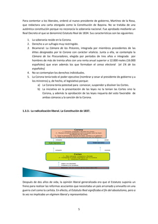 Para contentar a los liberales, ordenó al nuevo presidente de gobierno, Martínez de la Rosa,
que redactara una carta otorgada como la Constitución de Bayona. No se trataba de una
auténtica constitución porque no reconocía la soberanía nacional. Fue aprobado mediante un
Real Decreto el que se denominó Estatuto Real de 1834. Sus características son las siguientes:

    1. La soberanía reside en la Corona.
    2. Derecho a un sufragio muy restringido.
    3. Bicameral: La Cámara de los Próceres, integrada por miembros procedentes de las
       élites designados por la Corona con carácter vitalicio. Junta a ella, se contempla la
       Cámara de los Procuradores, elegida por períodos de tres años e integrada por
       hombres de más de treinta años con una renta anual superior a 12.000 reales (16.000
       españoles) que eran además los que formaban el censo electoral (el 1% de los
       españoles)
    4. No se contemplan los derechos individuales.
    5. La Corona tenía todo el poder ejecutivo (nombrar y cesar al presidente de gobierno y a
       los ministros) y, de hecho, el legislativo porque:
            a) La Corona tenía potestad para convocar, suspender y disolver las Cortes.
            b) La iniciativa en la presentación de las leyes no la tenían las Cortes sino la
                Corona, y además la aprobación de las leyes requería del voto favorable de
                ambas cámaras y la sanción de la Corona.



1.3.3.- La radicalización liberal. La Constitución de 1837.




                                                              Corona
                                          1.-Convoca, suspende y disuelve las Cortes.
                                2.- Plantea iniciativas legislativas pero no puede vetar las leyes
                                                     aprobadas por las Cortes
                               3.- Tiene la potestad de ejecutar las leyes: nombra a su gobierno.
                                4.-Elige a los senadores entre los propuestos por los electores.

                                comparte                                                                   posee


                       Poder legislativo                                                 Poder ejecutivo




                                comparte                                                                   controla



                                                             Cortes
                                         1.- Dos cámaras: Congreso y Senado
                                    2.- Comparte el poder legislativo con la Corona
                                               3.- Controla el gobierno


                                           Eligen a los diputados
                                           Proponen a los senadores

                                           Electores: sólo los varones de las clases altas (4%)




Después de dos años de vida, la opinión liberal generalizada era que el Estatuto suponía un
freno para realizar las reformas acuciantes que necesitaba un país arruinado y envuelto en una
guerra civil como la carlista. En efecto, el Estatuto Real significaba el fin del absolutismo, pero a
la vez no implicaba un régimen liberal y representativo.




                                                                    5
 