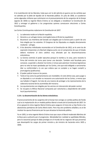 A la insatisfacción de los liberales, hubo que unir la del ejército en guerra con los carlistas que
no cobraba por la falta de liquidez de la Hacienda pública. En julio de 1836, se sucedieron
varias algaradas militares que culminaron en el pronunciamiento de los sargentos de la Granja
(agosto de 1836) La regente María Cristina se vio obligada a restablecer la Constitución de
1812 y entregar el gobierno a los progresistas quienes convocaron elecciones a Cortes
Constituyentes.

Las Cortes Constituyentes redactaron la Constitución de 1837:

    1. La soberanía reside en la Nación española.
    2. Derecho a un sufragio menos restringido (vota el 4% de los españoles)
    3. Bicameral: Los miembros del Senado son elegidos por la Corona pero a partir de una
       lista elegida por los votantes. El Congreso de los Diputados es elegido directamente
       mediante sufragio.
    4. A los derechos individuales reconocidos en la Constitución de 1812, se le unen los de
       expresión (imprenta) y la libertad religiosa junto con el compromiso de que el Estado
       deberá mantener al clero católico muy afectado por las desamortizaciones
       eclesiásticas.
    5. La Corona controla el poder ejecutivo porque lo nombra y lo cesa, pero necesita la
       firma del ministro de turno para tomar una decisión. También está facultada para
       convocar, suspender y disolver las Cortes e incluso para plantear iniciativas legislativas
       pero no veta las leyes aprobadas por las Cortes, sino que está obligado a sancionarlas
       (dar su conformidad a la vez que ordena que se cumplan y se hagan cumplir) y
       promulgarlas (publicarlas).
    6. El poder judicial recae en los jueces.
    7. Tanto el rey como los parlamentarios son inviolables. En este último caso, para juzgar a
       un diputado o a un senador es necesario una autorización de las Cortes, a menos que
       sea hallado in fraganti. Se trata de una manera de proteger a los representantes de la
       soberanía nacional de las acometidas del monarca.
    8. Los ayuntamientos son elegidos por los vecinos sin intervención del poder central.
    9. Se recupera la Milicia Nacional compuesta por voluntarios y dependiente del poder
       local (ayuntamientos)

    1.3.4.- La desamortización de los bienes eclesiásticos.

    El pronunciamiento de los sargentos de la Granja trae consigo un cambio político de fondo
    cual es la implantación de un modelo político liberal a través de la Constitución de 1837. En
    él se apoyará la reina regente María Cristina para asegurar el trono de su hija frente a los
    absolutistas partidarios de Carlos María Isidro. Pero hay otro problema añadido y es el de
    resolver los apuros financieros por los que atraviesa la Hacienda pública.

    Ya en 1835, la reina regente María Cristina tuvo que cesar al liberal moderado Martínez de
    la Rosa para sustituirlo por el progresista Mendizábal (en realidad se apellidaba Méndez,
    pero lo vasconizó porque le daba prestigio en el mundo de los negocios del que provenía)
    que desempeñó los cargos de primer ministro y de ministro de hacienda entre 1835 y
    1836.


                                                6
 