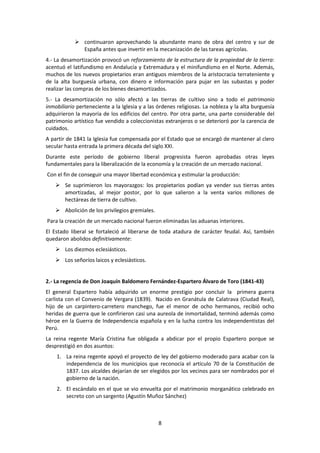  continuaron aprovechando la abundante mano de obra del centro y sur de
              España antes que invertir en la mecanización de las tareas agrícolas.
4.- La desamortización provocó un reforzamiento de la estructura de la propiedad de la tierra:
acentuó el latifundismo en Andalucía y Extremadura y el minifundismo en el Norte. Además,
muchos de los nuevos propietarios eran antiguos miembros de la aristocracia terrateniente y
de la alta burguesía urbana, con dinero e información para pujar en las subastas y poder
realizar las compras de los bienes desamortizados.
5.- La desamortización no sólo afectó a las tierras de cultivo sino a todo el patrimonio
inmobiliario perteneciente a la Iglesia y a las órdenes religiosas. La nobleza y la alta burguesía
adquirieron la mayoría de los edificios del centro. Por otra parte, una parte considerable del
patrimonio artístico fue vendido a coleccionistas extranjeros o se deterioró por la carencia de
cuidados.
A partir de 1841 la Iglesia fue compensada por el Estado que se encargó de mantener al clero
secular hasta entrada la primera década del siglo XXI.
Durante este período de gobierno liberal progresista fueron aprobadas otras leyes
fundamentales para la liberalización de la economía y la creación de un mercado nacional.
Con el fin de conseguir una mayor libertad económica y estimular la producción:
     Se suprimieron los mayorazgos: los propietarios podían ya vender sus tierras antes
      amortizadas, al mejor postor, por lo que salieron a la venta varios millones de
      hectáreas de tierra de cultivo.
     Abolición de los privilegios gremiales.
Para la creación de un mercado nacional fueron eliminadas las aduanas interiores.
El Estado liberal se fortaleció al liberarse de toda atadura de carácter feudal. Así, también
quedaron abolidos definitivamente:
     Los diezmos eclesiásticos.
     Los señoríos laicos y eclesiásticos.


2.- La regencia de Don Joaquín Baldomero Fernández-Espartero Álvaro de Toro (1841-43)
El general Espartero había adquirido un enorme prestigio por concluir la primera guerra
carlista con el Convenio de Vergara (1839). Nacido en Granátula de Calatrava (Ciudad Real),
hijo de un carpintero-carretero manchego, fue el menor de ocho hermanos, recibió ocho
heridas de guerra que le confirieron casi una aureola de inmortalidad, terminó además como
héroe en la Guerra de Independencia española y en la lucha contra los independentistas del
Perú.
La reina regente María Cristina fue obligada a abdicar por el propio Espartero porque se
desprestigió en dos asuntos:
    1. La reina regente apoyó el proyecto de ley del gobierno moderado para acabar con la
       independencia de los municipios que reconocía el artículo 70 de la Constitución de
       1837. Los alcaldes dejarían de ser elegidos por los vecinos para ser nombrados por el
       gobierno de la nación.
    2. El escándalo en el que se vio envuelta por el matrimonio morganático celebrado en
       secreto con un sargento (Agustín Muñoz Sánchez)



                                                8
 