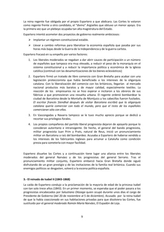 La reina regente fue obligada por el propio Espartero a que abdicara. Las Cortes lo votaron
como regente frente a otro candidato, el “divino” Argüelles que obtuvo un menor apoyo. Era
la primera vez que un plebeyo ocupaba tan alta magistratura del Estado.
Espartero intentó acometer dos proyectos de gobierno realmente ambiciosos:
     Implantar un régimen constitucional estable.
     Llevar a cambio reformas para liberalizar la economía española que pasaba por sus
      horas más bajas desde la Guerra de la Independencia y de la guerra carlista.
Espartero fracasó en su empeño por varios factores:
    1. Los liberales moderados se negaban a dar abrir cauces de participación a un número
       de españoles que tampoco era muy elevado, a reducir el peso de la monarquía en el
       sistema constitucional y a reducir la importancia política y económica de la Iglesia
       católica (continuó con las desamortizaciones de los bienes eclesiásticos)
    2. Espartero firmó un tratado de libre comercio con Gran Bretaña para acabar con una
       legislación proteccionista que había beneficiado a los intereses de la oligarquía
       catalana. Con la liberalización del comercio con los británicos, llegarían al mercado
       nacional productos más baratos y de mayor calidad, especialmente textiles. La
       reacción de los empresarios no se hizo esperar e incitaron a los obreros de sus
       fábricas a que promovieran una revuelta urbana. El regente ordenó bombardear la
       ciudad de Barcelona desde la Montaña de Montjuics y los cabecillas fueron fusilados.
       El escritor francés Stendhal después de visitar Barcelona escribió que la oligarquía
       catalana quería comerciar con todo el mundo, pero que el resto de los españoles
       comerciaran sólo con ellos.
    3. En Vascongadas y Navarra tampoco se le tuvo mucho aprecio porque se dedicó a
       recortar sus privilegios forales.
    4. Los propios compañeros del partido liberal progresista dejaron de apoyarlo porque lo
       consideran autoritario e intransigente. De hecho, el general del bando progresista,
       militar progresista Juan Prim y Prats, natural de Reus, inició un pronunciamiento
       militar en Barcelona a raíz del bombardeo. Acusaba a Espartero de haberse vendido a
       los intereses de los fabricantes ingleses para arruinar a Cataluña como condición
       previa para someterla con mayor facilidad.


Espartero disuelve las Cortes y a continuación tiene lugar una alianza entre los liberales
moderados del general Narváez y de los progresistas del general Serrano. Tras el
pronunciamiento militar conjunto, Espartero embarcó hacia Gran Bretaña donde siguió
disfrutando de un gran prestigio y de las invitaciones de la familia real británica. Cuando sus
enemigos políticos se desgasten, volverá a la escena política española.


3.- El reinado de Isabel II (1843-1868)
La caída de Espartero condujo a la proclamación de la mayoría de edad de la princesa Isabel
con tan solo trece años (1843). En un primer momento, se esperaba que el poder pasara a los
progresistas encabezados por Salustiano Olózaga quien ocupó durante unos días el cargo de
Presidente de Gobierno (del 20 de noviembre al 5 de diciembre). Acusado por la reina Isabel
de que la había coaccionado en sus habitaciones privadas para que disolviera las Cortes, fue
sustituido por el general moderado Ramón María Narváez, El Espadón de Loja.



                                              9
 