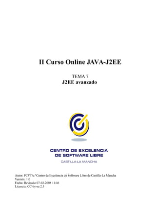 II Curso Online JAVA-J2EE

                                          TEMA 7
                                   J2EE avanzado




Autor: PCYTA / Centro de Excelencia de Software Libre de Castilla-La Mancha
Versión: 1.0
Fecha: Revisado 07-02-2008 11:46
Licencia: CC-by-sa 2.5
 