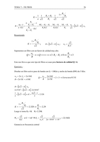 TEMA 7.- FILTROS                                                                                      26


                                                                             R3
                                                                        1+
                                          1 1  R + R3 1                           R2
                                 K=        ⋅  = 2    ⋅   =
                                          a 2     R2   2                      2
                   R2
                      4⋅ −1
B=
   4a − 1
   a ⋅ R1C
           =
                R 2 + R3
                R2
                             4 R − R2 − R3 3R2 − R3 3R2 − R3 w0
                            = 2
                                 R2 R1C
                                          =
                                            R2 R1C
                                                   =
                                                       R2
                                                            ⋅
                                                              2
                                                                = 2 2 − K ⋅ w0                [   ]
                      ⋅ R1C
             R 2 + R3

Resumiendo:

                                     R3
                                1+
                           K=
                                      2
                                          R2
                                               ;          [         ]
                                                      B = 2 2 − K ⋅ w0 ;      w0 =
                                                                                          2
                                                                                       R1 C

Suponemos un filtro con un factor de calidad muy alto.
                            w0                              R
                       Q=      →→ Q >>>>→→ 3 ⋅ R2 − R3 ≈ 0 ⇔ 3 ≈ 3
                            B                               R2

Esto nos lleva a que este tipo de filtros se usan para factores de calidad Q <4.

Ejercicio.-

Diseñar un filtro activo paso de banda con f0 = 10Khz y ancho de banda (BW) de 5 Khz.

w0 = 2π · f 0 = 2π ·10 K                           w0 2π ·10 K
                                           Q=        =         = 2 < 3 → EstructuraVCVS
B = 2π ·5 K = π ·10 K                              B   2π ·5 K


    [
B = 2 2 − K ⋅ w0   ]
              [             ]
2π ·5·10 = 2 2 − K ⋅ 2π ·10·10 3
         3


1
2
    [
  = 2 2−K ⇒K=
                2
                  ]
              4 2 −1
                     = 2.328



             R3
        1+
                  R2                      R3
K=                     = 2.328 ⇒             = 2.29
              2                           R2
Luego si tomo R2=1K R3=2.29K

          2                                       2            2
W0 =        si C = 1nF               R1 =           =                         = 22.5KΩ
        R1C                                    w0 ·C 2π ⋅ 10·10 3 ⋅ 1 ⋅ 10 −9

Ganancia en frecuencia central
 