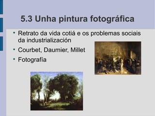 5.3 Unha pintura fotográfica

    Retrato da vida cotiá e os problemas sociais
    da industrialización

    Courbet, Daumier, Millet

    Fotografía
 