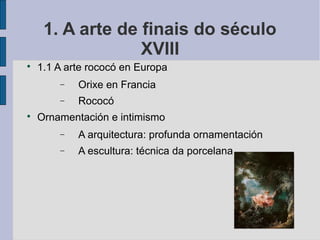 1. A arte de finais do século
                  XVIII

    1.1 A arte rococó en Europa
        −   Orixe en Francia
        −   Rococó

    Ornamentación e intimismo
        −   A arquitectura: profunda ornamentación
        −   A escultura: técnica da porcelana
 