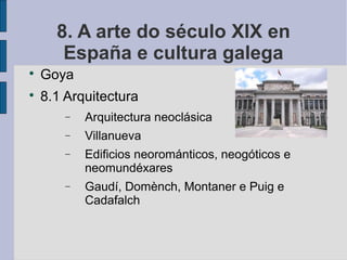 8. A arte do século XIX en
       España e cultura galega

    Goya

    8.1 Arquitectura
        −   Arquitectura neoclásica
        −   Villanueva
        −   Edificios neorománticos, neogóticos e
            neomundéxares
        −   Gaudí, Domènch, Montaner e Puig e
            Cadafalch
 