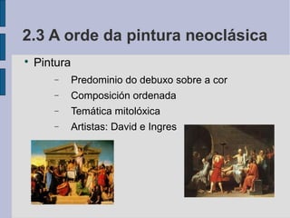 2.3 A orde da pintura neoclásica

    Pintura
       −      Predominio do debuxo sobre a cor
       −      Composición ordenada
       −      Temática mitolóxica
       −      Artistas: David e Ingres
 