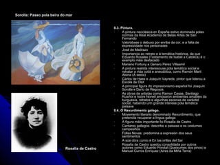 Sorolla: Paseo pola beira do mar


                                                8.3. Pintura.
                                                -     A pintura neoclásica en España estivo dominada polas
                                                      normas da Real Academia de Belas Artes de San
                                                      Fernando
                                                -     Valorábase o debuxo por enriba da cor, e a falta de
                                                      expresividade nos personaxes
                                                -     José de Madrazo
                                                -     Importancia ao retrato e á temática histórica, da que
                                                      Eduardo Rosales (Testamento de Isabel a Católica) é o
                                                      exemplo máis destacado
                                                -     Mariano Fortuny e Genaro Pérez Villaamil
                                                -     A pintura realista interesouse pola temática social e
                                                      retratar a vida cotiá e anecdótica, como Ramón Martí
                                                      Alsina (A sesta)
                                                -     Carlos de Haes e Joaquín Vayreda, pintor que liderou a
                                                      Escola de Olot
                                                -     A principal figura do impresionismo español foi Joaquín
                                                      Sorolla e Darío de Regoyos
                                                -     As obras de artistas como Ramon Casas, Santiago
                                                      Rusiñol e Isidre Nonell amosaron ambientes amables da
                                                      burguesía, retratos e algunhas escenas de caráctel
                                                      social, habendo unh grande interese pola temática
                                                      paisaxe
                                                8.4. O Rexurdimento galego.
                                                -     Movemento literario denominado Rexurdimento, que
                                                      pretendía recuperar a lingua galega
                                                -     A figura máis importante foi Rosalía de Castro
                                                -     Cantares gallegos: describe a paisaxe e os costumes
                                                      campesiños
                                                -     Follas Novas: predomina a expresión dos seus
                                                      sentimentos
                                                -     A súa obra cumio é En las orillas del Sar
                                                -     Rosalía de Castro quedou consolidada por outros
                            Rosalía de Castro         autores como Eduardo Pondal (Queixumes dos pinos) e
                                                      Manuel Curros Enríquez (Aires da Miña Terra)
 