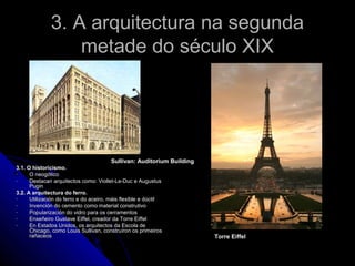 3. A arquitectura na segunda
                  metade do século XIX




                                        Sullivan: Auditorium Building
3.1. O historicismo.
-     O neogótico
-     Destacan arquitectos como: Viollet-Le-Duc e Augustus
      Pugin
3.2. A arquitectura do ferro.
-     Utilización do ferro e do aceiro, máis flexible e dúctil
-     Invención do cemento como material construtivo
-     Popularización do vidro para os cerramentos
-     Enxeñeiro Gustave Eiffel, creador da Torre Eiffel
-     En Estados Unidos, os arquitectos da Escola de
      Chicago, como Louis Sullivan, construíron os primeiros
      rañaceos                                                          Torre Eiffel
 