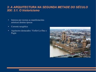 3: A ARQUITECTURA NA SEGUNDA METADE DO SÉCULO
XIX: 3.1. O historicismo


●   Interese por recreas as manifestacións
    artísticas doutras épocas
●   Corrente neogótica
●   Aquitectos destacados: Viollet-Le-Duc e
    Pugin
 