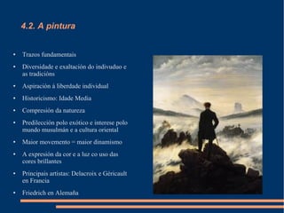 4.2. A pintura


●   Trazos fundamentais
●   Diversidade e exaltación do indivuduo e
    as tradicións
●   Aspiración á liberdade individual
●   Historicismo: Idade Media
●   Compresión da natureza
●   Predilección polo exótico e interese polo
    mundo musulmán e a cultura oriental
●   Maior movemento = maior dinamismo
●   A expresión da cor e a luz co uso das
    cores brillantes
●   Principais artistas: Delacroix e Géricault
    en Francia
●   Friedrich en Alemaña
 
