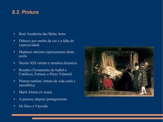 8.3. Pintura



●   Real Academia das Belas Artes
●   Debuxo por enriba da cor e a falta de
    expresividade
●   Madrazo máximo representante deste
    estilo
●   Século XIX retrato e temática histórica
●   Rosales (Testamento de Isabel a
    Católica), Fortuny e Pérez Vilaamil
●   Pintura realista: retrato da vida cotiá e
    anecdótica
●   Martí Alsina (A sesta)
●   A paisaxe adquire protagonismo
●   De Haes e Vayreda
 