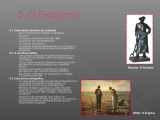 5.1. Unha ollada obxetiva da realidade.
-       Novo movemento cultural: o Realismo
-       Causas:
1.      O fracaso das revolucións de 1848
2.      O avance da industrialización
3.      O avance da ciencia
-       Os artistas realistas interesáronse por coñecer a
        realidade contreta da súa época e describila
        fielmente
5.2. A escultura realista.
-       Unha maior vontade de perfeccionamento na
        captación do detalle, tanto nos rostros coma
        nos corpos
-       Os escultores realistas amosaron preocupación
        por temáticas relacionadas con cuestións
        sociais                                             Meunier: O forxador
-       Tiveron moito éxito os retratos e os grupos
        escultóricos, de carácter histórico-político
-       Escultores: o francés J.B. Carpeaux e o belga
        Constantin Meunier
5.3. Unha pintura fotográfica.
-       A característica máis importante do Realismo foi
        a vontade de retratar a vida cotiá e os
        problemas sociais da industrialización
-       Pintores realistas: Gustave Courbet, Honoré
        Daumier ou J.F. Millet, buscaron representar
        unha escena dun xeito verídico, obxectivo e
        imparcial
-       Aparición da fotografía, que influiu na
        composición dos cadros e propiciou a creación
        de encadramentos semellantes aos dunha
        instantánea fotografía



                                                               Millet: O Ángelus
 