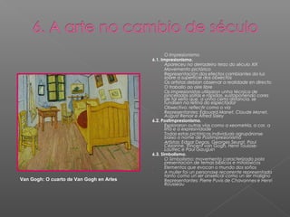 -      O Impresionismo
                                          6.1. Impresionismo.
                                          -      Apareceu no derradeiro terzo do século XIX
                                          -      Movemento pictórico
                                          -      Representación dos efectos cambiantes da luz
                                                 sobre a superficie dos obxectos
                                          -      Os artistas debían observar a realidade en directo
                                          -      O traballo ao aire libre
                                          -      Os impresionistas utilizaron unha técnica de
                                                 pinceladas soltas e rápidas, xustapoñendo cores
                                                 de tal xeito que, a unha certa distancia, se
                                                 fundisen na retina do espectador
                                          -      Obxectivo: reflectir como o vía
                                          -      Representantes: Édouard Manet, Claude Monet,
                                                 August Renoir e Alfred Sisley
                                          6.2. Postimpresionismo.
                                          -      Exploraron outras vías como a xeometría, a cor, a
                                                 liña e a expresividade
                                          -      Todas estas pictóricas individuais agrupáronse
                                                 baixo o nome de Postimpresionismo
                                          -      Artistas: Edgar Degas, Georges Seurat, Paul
                                                 Cézanne, Vincent van Gogh, Henri Toulose-
                                                 Lautrec e Paul Gauguin
                                          6.3. Simbolismo.
                                          -      O Simbolismo: movemento caracterizado pola
                                                 presentación de temas bíblicos e mitolóxicos
                                          -      Elementos que evocan o mundo dos soños
                                          -      A muller foi un personaxe recorrente representada
                                                 tanto como un ser anxelical como un ser maligno
Van Gogh: O cuarto de Van Gogh en Arles   -      Representantes: Pierre Puvis de Chavannes e Henri
                                                 Rousseau
 