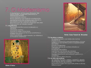 -      O Modernismo: Art Nouveau (Francia), Stile
       Liberty (Italia), Jungendstil (Alemaña) ou
       Sezessionstil (Austria)
-      Características comúns:
1.     Rotura definitiva coa tradición academicista
2.     Aprobeitamento das vantaxes que ofrecían a
       tecnoloxía e mais a industria da época
3.     Reivindicación do carácter integrador das artes
4.     Potenciación do traballo artesán
7.1. Arquitectura.
-      Predominio da liña curva e ondeada e a
       asimetría
-      Liberdade creativa
-      Arquitecto belga Victor Horta
-      Integración nas novas técnicas construtivas o
       traballo artesanal
-      Foron importantes o ferro forxado, as vidrieiras e                            Horta: Casa Tassel de Bruxelas
       os mosaicos cerámicos
                                                            7.2. Escultura e pintura.
                                                            -      Os artistas rompen coa rixidez das normas
                                                                   académicas
                                                            -      A figura humana foi a principal temática, na que
                                                                   destacou o uso da liña curva e a expresividade
                                                                   nos rostros
                                                            -      Pintores modernistas
                                                            -      Plasmaron temas de contido simbólico e
                                                                   conceptual
                                                            -      Finalidade decorativa
                                                            -      Inspiráronse nas formas da natureza
                                                            -      A muller converteuse nun tema corrente
                                                            -      Grande importancia da ilustración gráfica e o
                                                                   cartelismo
                                                            -      Gustav Klimt e Alfons Mucha
                                                            7.3. As artes decorativas.
                                                            -      Os traballos de forxa, vidreira, cerámica, deseño
                                                                   de obxectos, téxtil e mobiliario foron importantes
                                                                   como elementos decorativos
                                                            -      Movemento inglés Arts and Crafts (Artes e oficios)
Klimt: O bico                                               -      Williams Morris
 