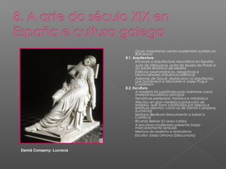 -      Goya: importante centro modernista xurdido en
                                 Barcelona
                          8.1. Arquitectura.
                          -      Iniciouse a arquitectura neoclásica en España
                          -      Juan de Villanueva, autor do Museo do Prado e
                                 do Xardín Botánico de Madrid
                          -      Edificios neorrománicos, neogóticos e
                                 neomudéxares (influencia islámica)
                          -      Ademais de Gaudí, destacaron os arquitectos
                                 Lluís Domènech e Montaner e Josep Puig e
                                 Cadafalch
                          8.2. Escultura.
                          -      A madeira foi substituída polo mármore como
                                 material escultórico principal
                          -      Temáticas preferidas: histórica e mitolóxica
                          -      Afectou en gran medida a produción de
                                 retablos, que foron substituídos por relevos e
                                 estatuas axentas, como as de Damià Campeny
                                 (Lucrecia)
                          -      Mariano Benlliurel (Monumento a Isabel a
                                 Católica)
                          -      Ricardo Bellver (O anxo caído)
                          -      A escultura modernista presenta trazos
                                 marcadamente sensuais
                          -      Mestura do realismo e simbolismo
                          -      Escultor Josep Llimona (Desconsolo)



Damià Compeny: Lucrecia
 