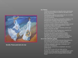 8.3. Pintura.
                                   -      A pintura neoclásica en España estivo dominada
                                          polas normas da Real Academia de Belas Artes
                                          de San Fernando
                                   -      Valorábase o debuxo por enriba da cor, e a falta
                                          de expresividade nos personaxes
                                   -      José de Madrazo
                                   -      Importancia ao retrato e á temática histórica, da
                                          que Eduardo Rosales (Testamento de Isabel a
                                          Católica) é o exemplo máis destacado
                                   -      Mariano Fortuny e Genaro Pérez Villaamil
                                   -      A pintura realista interesouse pola temática social
                                          e retratar a vida cotiá e anecdótica, como
                                          Ramón Martí Alsina (A sesta)
                                   -      Carlos de Haes e Joaquín Vayreda, pintor que
                                          liderou a Escola de Olot
                                   -      A principal figura do impresionismo español foi
                                          Joaquín Sorolla e Darío de Regoyos
                                   -      As obras de artistas como Ramon Casas,
                                          Santiago Rusiñol e Isidre Nonell amosaron
                                          ambientes amables da burguesía, retratos e
                                          algunhas escenas de caráctel social, habendo
                                          unh grande interese pola temática paisaxe
                                   8.4. O Rexurdimento galego.
                                   -      Movemento literario denominado Rexurdimento,
                                          que pretendía recuperar a lingua galega
                                   -      A figura máis importante foi Rosalía de Castro
                                   -      Cantares gallegos: describe a paisaxe e os
Sorolla: Paseo pola beira do mar          costumes campesiños
                                   -      Follas Novas: predomina a expresión dos seus
                                          sentimentos
                                   -      A súa obra cumio é En las orillas del Sar
                                   -      Rosalía de Castro quedou consolidada por outros
                                          autores como Eduardo Pondal (Queixumes dos
                                          pinos) e Manuel Curros Enríquez (Aires da Miña
                                          Terra)
 