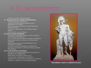 -     Unha nova arte: o Neoclasicismo
2.1. Recuperación de modelos arquitectónicos.
-     Modelos gregos e romanos
-     Construción de edificios públicos como
      bibliotecas ou museos
-     Gusto por erixir columnas conmemorativas e
      arcos de triunfo
-     En Francia destacaron J.G. Soufflot e Pierre
      Vignon
-     En Alemaña, Leo von Klenze
2.2. Unha escultura idealizada.
-     A escultura neoclásica tomou como modelo a
      estatuaria grecorromana
-     Os ecultores centráronse na temática mitolóxica
-     Foron abundantes o retrato e o monumento
      funerario
-     Materiais escultóricos máis habituais eran o
      mármore e o bronce
-     O artista buscaba a beleza e a perfección
-     Escultores neoclásicos: Antonio Canova e Bertel
      Thorvaldsen
2.3. A orde da pintura neoclásica.
-     En pintura, os artistas inspiráronse na orde e no
      equilibrio da antigüidade
1.    Predominio do debuxo sobre a cor
2.    Composición ordenada e harmónica
3.    Predilección pola temática mitolóxica e histórica
-     Artistas: J.L. David e J.A. Dominique Ingres
                                                          Thorvaldsen: Jasón co vellocino de ouro
 
