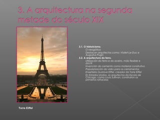 3.1. O historicismo.
               -     O neogótico
               -     Destacan arquitectos como: Viollet-Le-Duc e
                     Augustus Pugin
               3.2. A arquitectura do ferro.
               -     Utilización do ferro e do aceiro, máis flexible e
                     dúctil
               -     Invención do cemento como material construtivo
               -     Popularización do vidro para os cerramentos
               -     Enxeñeiro Gustave Eiffel, creador da Torre Eiffel
               -     En Estados Unidos, os arquitectos da Escola de
                     Chicago, como Louis Sullivan, construíron os
                     primeiros rañaceos




Torre Eiffel
 