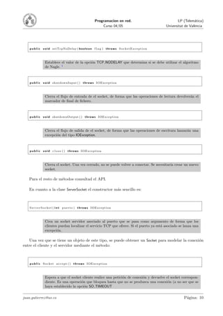 Programacion en red.                                   LP (Telem´tica)
                                                                                                                              a
                                                                Curso 04/05                                 Universitat de Val`ncia
                                                                                                                              e




    p u b l i c v o i d setTcpNoDelay ( b o o l e a n f l a g ) t h r o w s S o c k e t E x c e p t i o n



                 Establece el valor de la opci´n TCP NODELAY que determina si se debe utilizar el algoritmo
                                              o
                 de Nagle. 1



    p u b l i c v o i d shutdownInput ( ) t h r o w s IOException



                 Cierra el ﬂujo de entrada de el socket, de forma que las operaciones de lectura devolver´n el
                                                                                                         a
                 marcador de ﬁnal de ﬁchero.



    p u b l i c v o i d shutdownOutput ( ) t h r o w s IOException



                 Cierra el ﬂujo de salida de el socket, de forma que las operaciones de escritura lanzar´n una
                                                                                                        a
                 excepci´n del tipo IOException.
                        o



    p u b l i c v o i d c l o s e ( ) t h r o w s IOException



                 Cierra el socket. Una vez cerrado, no se puede volver a conectar. Se necesitar´ crear un nuevo
                                                                                               ıa
                 socket.

   Para el resto de m´todos consultad el API.
                     e

   En cuanto a la clase ServerSocket el constructor m´s sencillo es:
                                                     a



    S e r v e r S o c k e t ( i n t p u e r t o ) t h r o w s IOException



                 Crea un socket servidor asociado al puerto que se pasa como argumento de forma que los
                 clientes puedan localizar el servicio TCP que ofrece. Si el puerto ya est´ asociado se lanza una
                                                                                          a
                 excepci´n.
                         o

   Una vez que se tiene un objeto de este tipo, se puede obtener un Socket para modelar la conexi´n
                                                                                                 o
entre el cliente y el servidor mediante el m´todo:
                                            e



    p u b l i c S o c k e t a c c e p t ( ) t h r o w s IOException



                 Espera a que el socket cliente realice una petici´n de conexi´n y devuelve el socket correspon-
                                                                  o           o
                 diente. Es una operaci´n que bloquea hasta que no se produzca una conexi´n (a no ser que se
                                       o                                                     o
                 haya establecido la opci´n SO TIMEOUT
                                         o


juan.gutierrez@uv.es                                                                                                   P´gina: 10
                                                                                                                        a
 