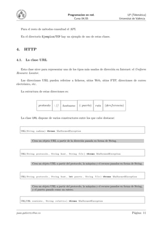 Programacion en red.                                            LP (Telem´tica)
                                                                                                                                        a
                                                                 Curso 04/05                                          Universitat de Val`ncia
                                                                                                                                        e



     Para el resto de m´todos consultad el API.
                       e

     En el directorio Ejemplos/TCP hay un ejemplo de uso de estas clases.



4.       HTTP

4.1.      La clase URL

   Esta clase sirve para representar uno de los tipos m´s usados de direcci´n en Internet: el Uniform
                                                       a                   o
Resource Locator.

    Las direcciones URL pueden referirse a ﬁcheros, sitios Web, sitios FTP, direcciones de correo
electr´nico, etc.
      o

     La estructura de estas direcciones es:



                          protocolo          : //      hostname            (: puerto)          ruta     (#ref erencia)



     La clase URL dispone de varios constructores entre los que cabe destacar:



     URL( S t r i n g cadena ) t h r o w s MalformedException



                  Crea un objeto URL a partir de la direcci´n pasada en forma de String.
                                                           o



     URL( S t r i n g p r o t o c o l o , S t r i n g host , S t r i n g   f i l e ) t h r o w s MalformedException



                  Crea un objeto URL a partir del protocolo, la m´quina y el recurso pasados en forma de String.
                                                                 a



     URL( S t r i n g p r o t o c o l o , S t r i n g host , i n t p u e r t o , S t r i n g   f i l e ) t h r o w s MalformedException



                  Crea un objeto URL a partir del protocolo, la m´quina y el recurso pasados en forma de String,
                                                                 a
                  y el puerto pasado como un entero.



     URL(URL c o n t e x t o , S t r i n g r e l a t i v o ) t h r o w s MalformedException




juan.gutierrez@uv.es                                                                                                              P´gina: 11
                                                                                                                                   a
 
