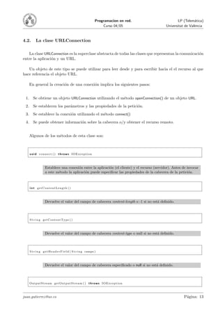 Programacion en red.                 LP (Telem´tica)
                                                                                                                  a
                                                                      Curso 04/05               Universitat de Val`ncia
                                                                                                                  e



4.2.       La clase URLConnection

   La clase URLConnection es la superclase abstracta de todas las clases que representan la comunicaci´n
                                                                                                      o
entre la aplicaci´n y un URL.
                 o

   Un objeto de este tipo se puede utilizar para leer desde y para escribir hacia el el recurso al que
hace referencia el objeto URL.

      En general la creaci´n de una conexi´n implica los siguientes pasos:
                          o               o


 1.      Se obtiene un objeto URLConnection utilizando el m´todo openConnection() de un objeto URL.
                                                           e
 2.      Se establecen los par´metros y las propiedades de la petici´n.
                              a                                     o
 3.      Se establece la conexi´n utilizando el m´todo connect()
                               o                 e
 4.      Se puede obtener informaci´n sobre la cabecera o/y obtener el recurso remoto.
                                   o


      Algunos de los m´todos de esta clase son:
                      e



      v o i d c o n n e c t ( ) t h r o w s IOException



                    Establece una conexi´n entre la aplicaci´n (el cliente) y el recurso (servidor). Antes de invocar
                                         o                  o
                    a este m´todo la aplicaci´n puede especiﬁcar las propiedades de la cabecera de la petici´n.
                            e                o                                                                 o



      i n t getContentLength ( )



                    Devuelve el valor del campo de cabecera content-length o -1 si no est´ deﬁnido.
                                                                                         a



      S t r i n g getContentType ( )



                    Devuelve el valor del campo de cabecera content-type o null si no est´ deﬁnido.
                                                                                         a



      S t r i n g g e t H e a d e r F i e l d ( S t r i n g campo )



                    Devuelve el valor del campo de cabecera especiﬁcado o null si no est´ deﬁnido.
                                                                                        a



      OutputStream getOutputStream ( ) t h r o w s IOException



juan.gutierrez@uv.es                                                                                       P´gina: 13
                                                                                                            a
 