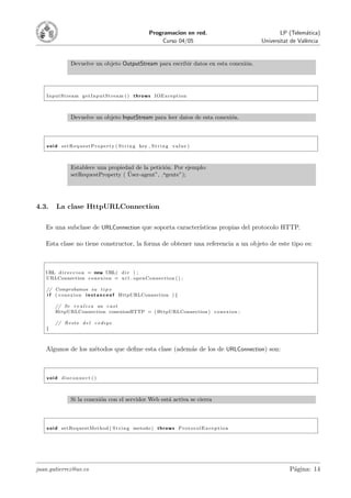 Programacion en red.                     LP (Telem´tica)
                                                                                                                      a
                                                                      Curso 04/05                   Universitat de Val`ncia
                                                                                                                      e


                  Devuelve un objeto OutputStream para escribir datos en esta conexi´n.
                                                                                    o




   InputStream g e t I n p u t S t r e a m ( ) t h r o w s IOException



                  Devuelve un objeto InputStream para leer datos de esta conexi´n.
                                                                               o



    v o i d s e t R e q u e s t P r o p e r t y ( S t r i n g key , S t r i n g v a l u e )



                  Establece una propiedad de la petici´n. Por ejemplo:
                                                      o
                                       ¨
                  setRequestProperty ( User-agent”, .agente”);




4.3.     La clase HttpURLConnection

   Es una subclase de URLConnection que soporta caracter´
                                                        ısticas propias del protocolo HTTP.

   Esta clase no tiene constructor, la forma de obtener una referencia a un objeto de este tipo es:



   URL d i r e c c i o n = new URL( d i r ) ;
   URLConnection c o n e x i o n = u r l . openConnection ( ) ;

   // Comprobamos su t i p o
   i f ( c o n e x i o n i n s t a n c e o f HttpURLConnection ) {

         // Se r e a l i z a un c a s t
         HttpURLConnection conexionHTTP = ( HttpURLConnection ) c o n e x i o n ;

         // Resto d e l c o d i g o
   }



   Algunos de los m´todos que deﬁne esta clase (adem´s de los de URLConnection) son:
                   e                                a



    void disconnect ()



                  Si la conexi´n con el servidor Web est´ activa se cierra
                              o                         a



    v o i d setRequestMethod ( S t r i n g metodo ) t h r o w s P r o t o c o l E x c e p t i o n




juan.gutierrez@uv.es                                                                                           P´gina: 14
                                                                                                                a
 