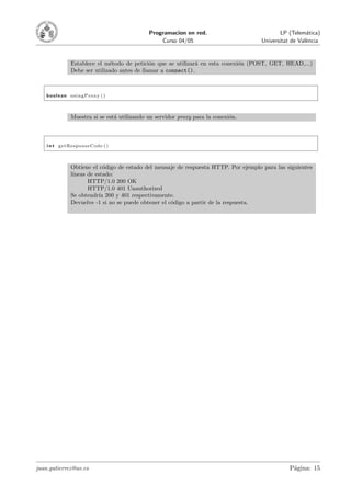 Programacion en red.                            LP (Telem´tica)
                                                                                                      a
                                               Curso 04/05                          Universitat de Val`ncia
                                                                                                      e


             Establece el m´todo de petici´n que se utilizar´ en esta conexi´n (POST, GET, HEAD,...)
                            e               o                a              o
             Debe ser utilizado antes de llamar a connect().



    boolean usingProxy ( )



             Muestra si se est´ utilizando un servidor proxy para la conexi´n.
                              a                                            o



    i n t getResponseCode ( )



             Obtiene el c´digo de estado del mensaje de respuesta HTTP. Por ejemplo para las siguientes
                          o
             l´
              ıneas de estado:
                    HTTP/1.0 200 OK
                    HTTP/1.0 401 Unauthorized
             Se obtendr´ 200 y 401 respectivamente.
                        ıa
             Devuelve -1 si no se puede obtener el c´digo a partir de la respuesta.
                                                    o




juan.gutierrez@uv.es                                                                           P´gina: 15
                                                                                                a
 