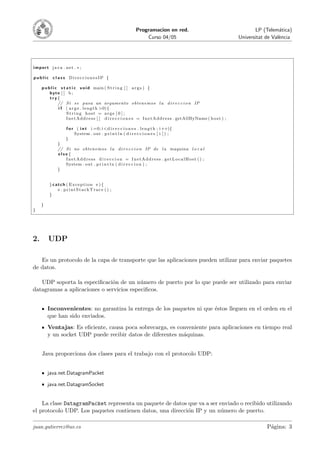 Programacion en red.                                               LP (Telem´tica)
                                                                                                                                              a
                                                                    Curso 04/05                                             Universitat de Val`ncia
                                                                                                                                              e




import java . net . ∗ ;

public c la ss DireccionesIP {

     p u b l i c s t a t i c v o i d main ( S t r i n g [ ] a r g s ) {
          byte [ ] b ;
          try {
                // S i s e pasa un argumento obtenemos l a d i r e c c i o n IP
                i f ( a r g s . l e n g t h >0){
                     String host = args [ 0 ] ;
                     I n e t A d d r e s s [ ] d i r e c c i o n e s = I n e t A d d r e s s . getAllByName ( h o s t ) ;

                    f o r ( i n t i =0; i <d i r e c c i o n e s . l e n g t h ; i ++){
                         System . out . p r i n t l n ( d i r e c c i o n e s [ i ] ) ;
                    }
               }
               // S i no obtenemos l a d i r e c c i o n IP de l a maquina l o c a l
               else {
                  InetAddress d i r e c c i o n = InetAddress . getLocalHost () ;
                  System . out . p r i n t l n ( d i r e c c i o n ) ;
               }


         } catch ( Exception e ) {
             e . printStackTrace () ;
         }

     }
}




2.       UDP

   Es un protocolo de la capa de transporte que las aplicaciones pueden utilizar para enviar paquetes
de datos.

   UDP soporta la especiﬁcaci´n de un n´mero de puerto por lo que puede ser utilizado para enviar
                              o           u
datagramas a aplicaciones o servicios especiﬁcos.


         Inconvenientes: no garantiza la entrega de los paquetes ni que ´stos lleguen en el orden en el
                                                                        e
         que han sido enviados.
         Ventajas: Es eﬁciente, causa poca sobrecarga, es conveniente para aplicaciones en tiempo real
         y un socket UDP puede recibir datos de diferentes m´quinas.
                                                            a


     Java proporciona dos clases para el trabajo con el protocolo UDP:


         java.net.DatagramPacket

         java.net.DatagramSocket


    La clase DatagramPacket representa un paquete de datos que va a ser enviado o recibido utilizando
el protocolo UDP. Los paquetes contienen datos, una direcci´n IP y un n´mero de puerto.
                                                           o             u

juan.gutierrez@uv.es                                                                                                                    P´gina: 3
                                                                                                                                         a
 