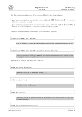 Programacion en red.                                           LP (Telem´tica)
                                                                                                                                  a
                                                            Curso 04/05                                         Universitat de Val`ncia
                                                                                                                                  e



   Hay dos situaciones en las que se debe crear un objeto del tipo DatagramPacket:


      para enviar un paquete a una m´quina remota utilizando UDP (la direcci´n IP y el puerto se
                                     a                                      o
      reﬁeren a la m´quina destino).
                    a
      para recibir un paquete enviado por una m´quina remota utilizando UDP (la direcci´n IP y el
                                               a                                       o
      n´mero de puerto se reﬁeren a la m´quina que ha enviado el paquete).
       u                                a


   Esta clase dispone de varios constructores (solo se muestran algunos):



   DatagramPacket ( b y t e [ ] buf , i n t l o n g )



                Crea un paquete UDP para recibir paquetes de longitud long, almacenando los datos en buf.



   DatagramPacket ( b y t e [ ] buf , i n t l o n g , I n e t A d d r e s s d i r e c c , i n t p u e r t o )



                Construye un paquete UDP para enviar la informaci´n contenida en buf cuya longitud es long
                                                                 o
                a la m´quina y puertos especiﬁcados
                      a

   Algunos de los m´todos que ofrece esta clase son:
                   e



    p u b l i c InetAddress getAddress ( )



                Devuelve la direcci´n IP asociada al paquete UDP.
                                   o




    p u b l i c b y t e [ ] getData ( )



                Devuelve el buﬀer con los datos.




    p u b l i c i n t getLength ( )



                Devuelve el n´mero de bytes almacenado en el datagrama. Este n´mero puede ser menor que
                             u                                                u
                el tama˜o del buﬀer.
                       n



    p u b l i c void setAddress ( InetAddress dir )



juan.gutierrez@uv.es                                                                                                        P´gina: 4
                                                                                                                             a
 