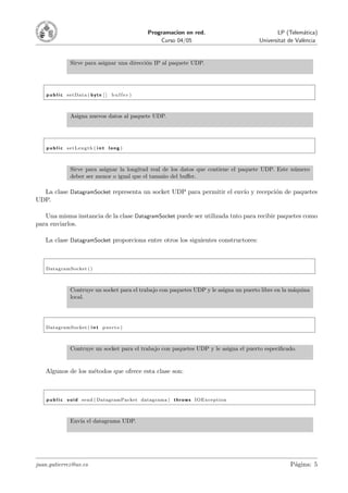Programacion en red.                         LP (Telem´tica)
                                                                                                           a
                                                       Curso 04/05                       Universitat de Val`ncia
                                                                                                           e


                Sirve para asignar una direcci´n IP al paquete UDP.
                                              o




    p u b l i c setData ( byte [ ] b u f f e r )



                Asigna nuevos datos al paquete UDP.




    p u b l i c setLength ( i n t long )



                Sirve para asignar la longitud real de los datos que contiene el paquete UDP. Este n´mero
                                                                                                    u
                deber ser menor o igual que el tama˜o del buﬀer.
                                                    n

  La clase DatagramSocket representa un socket UDP para permitir el env´ y recepci´n de paquetes
                                                                       ıo         o
UDP.

   Una misma instancia de la clase DatagramSocket puede ser utilizada tnto para recibir paquetes como
para enviarlos.

   La clase DatagramSocket proporciona entre otros los siguientes constructores:



   DatagramSocket ( )



                Contruye un socket para el trabajo con paquetes UDP y le asigna un puerto libre en la m´quina
                                                                                                       a
                local.




   DatagramSocket ( i n t p u e r t o )



                Contruye un socket para el trabajo con paquetes UDP y le asigna el puerto especiﬁcado.


   Algunos de los m´todos que ofrece esta clase son:
                   e



    p u b l i c v o i d send ( DatagramPacket datagrama ) t h r o w s IOException



                Env´ el datagrama UDP.
                   ıa




juan.gutierrez@uv.es                                                                                 P´gina: 5
                                                                                                      a
 