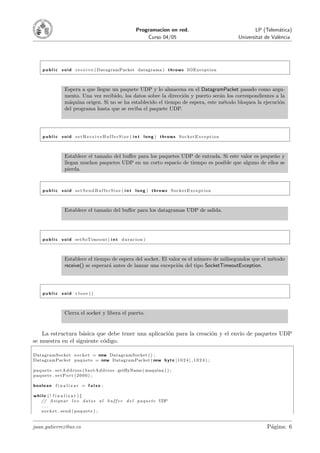 Programacion en red.                         LP (Telem´tica)
                                                                                                                        a
                                                                    Curso 04/05                       Universitat de Val`ncia
                                                                                                                        e




     p u b l i c v o i d r e c e i v e ( DatagramPacket datagrama ) t h r o w s IOException



                   Espera a que llegue un paquete UDP y lo almacena en el DatagramPacket pasado como argu-
                   mento. Una vez recibido, los datos sobre la direcci´n y puerto ser´n los correspondientes a la
                                                                      o              a
                   m´quina origen. Si no se ha establecido el tiempo de espera, este m´todo bloquea la ejecuci´n
                     a                                                                 e                      o
                   del programa hasta que se reciba el paquete UDP.




     p u b l i c void s e t R e c e i v e B u f f e r S i z e ( i n t long ) throws SocketException



                   Establece el tama˜o del buﬀer para los paquetes UDP de entrada. Si este valor es peque˜o y
                                    n                                                                    n
                   llegan muchos paquetes UDP en un corto espacio de tiempo es posible que alguno de ellos se
                   pierda.


     p u b l i c void s e t S e n d B u f f e r S i z e ( i n t long ) throws SocketException



                   Establece el tama˜o del buﬀer para los datagramas UDP de salida.
                                    n




     p u b l i c v o i d setSoTimeout ( i n t d u r a c i o n )



                   Establece el tiempo de espera del socket. El valor es el n´mero de milisegundos que el m´todo
                                                                             u                             e
                   receive() se esperar´ antes de lanzar una excepci´n del tipo SocketTimeoutException.
                                       a                            o




     public void close ()



                   Cierra el socket y libera el puerto.


   La estructura b´sica que debe tener una aplicaci´n para la creaci´n y el env´ de paquetes UDP
                    a                              o                o          ıo
se muestra en el siguiente c´digo.
                            o

DatagramSocket s o c k e t = new DatagramSocket ( ) ;
DatagramPacket p a q u e t e = new DatagramPacket ( new b y t e [ 1 0 2 4 ] , 1 0 2 4 ) ;

p a q u e t e . s e t A d d r e s s ( I n e t A d d r e s s . getByName ( maquina ) ) ;
paquete . s etPor t (2000) ;

boolean f i n a l i z a r = f a l s e ;

while ( ! f i n a l i z a r ){
   // A s ign ar l o s d a t o s a l b u f f e r d e l p a q u e t e UDP
   ...
   s o c k e t . send ( p a q u e t e ) ;


juan.gutierrez@uv.es                                                                                              P´gina: 6
                                                                                                                   a
 