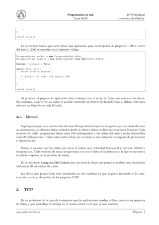 Programacion en red.                     LP (Telem´tica)
                                                                                                              a
                                                              Curso 04/05                   Universitat de Val`ncia
                                                                                                              e



     ...
}

socket . close () ;



    La estructura b´sica que debe tener una aplicaci´n para la recepci´n de paquetes UDP a trav´s
                   a                                o                 o                        e
del puerto 2000 se muestra en el siguiente c´digo.
                                            o

DatagramSocket s o c k e t = new DatagramSocket ( 2 0 0 0 ) ;
DatagramPacket p a q u e t e = new DatagramPacket ( new b y t e [ 1 0 2 4 ] , 1 0 2 4 ) ;

boolean f i n a l i z a r = f a l s e ;

while ( ! f i n a l i z a r ){
   s o c k e t . r e c e i v e ( paquete ) ;

     // E x t r a e r l o s d a t o s d e l p a q u e t e UDP
     ...

}

socket . close () ;



   Al procesar el paquete la aplicaci´n debe trabajar con el array de bytes que contiene los datos.
                                      o
Sin embargo, a partir de los datos es posible construir un ByteArrayInputStream y utilizar ´ste para
                                                                                           e
obtener un ﬂujo de entrada ﬁltrado.


2.1.       Ejemplo

    Supongamos que para monitorizar durante 40 segundos la trayectoria seguida por un cohete durante
su lanzamiento, se obtienen datos enviados desde el cohete y datos de diversas estaciones de radar. Cada
estaci´n de radar proporciona datos cada 100 milisegundos y los datos del cohete est´n disponibles
      o                                                                                   a
cada 20 milisegundos. Todos estos datos deben ser enviados a una m´quina encargada de procesarlos
                                                                       a
y almacenarlos.

    Vamos a suponer que los datos que env´ el cohete son: velocidad horizontal y vertical, altitud y
                                            ıa
temperatura. Cada estaci´n de radar proporciona a su vez el dato de la distancia a la que se encuentra
                          o
el cohete respecto de la estaci´n de radar.
                               o

    En el directorio Ejemplos/UDP/Cohete hay una serie de clases que permiten realizar una simulaci´n
                                                                                                   o
utilizando 20 estaciones de radar.

   Los datos que proporciona esta simulaci´n no son realistas ya que la parte relevante es la cons-
                                           o
trucci´n, env´ y obtenci´n de los paquetes UDP.
      o      ıo         o



3.         TCP

   Es un protocolo de la capa de transporte que las aplicaciones pueden utilizar para enviar paquetes
de datos y que garantiza la entrega en el mismo orden en el que se han enviado.

juan.gutierrez@uv.es                                                                                    P´gina: 7
                                                                                                         a
 
