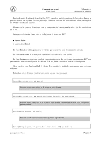 Programacion en red.                                                  LP (Telem´tica)
                                                                                                                                                a
                                                                   Curso 04/05                                                Universitat de Val`ncia
                                                                                                                                                e



   Desde el punto de vista de la aplicaci´n, TCP transﬁere un ﬂujo continuo de bytes (por lo que se
                                         o
pueden utilizar los ﬂujos de Entrada/Salida) a trav´s de Internet. La aplicaci´n no ha de preocuparse
                                                   e                          o
de dividir los datos en bloques.

    El coste de la garant´ de entrega y de la ordenaci´n de los datos es la reducci´n del rendimiento
                         ıa                           o                            o
en la red.

   Java proporciona dos clases para el trabajo con el protocolo TCP:


       java.net.Socket

       java.net.ServerSocket


   La clase Socket se utiliza para crear el cliente que se conecta a un determinado servicio.

   La clase ServerSocket se utiliza para crear el servidor asociado a un puerto.

   La clase Socket representa un canal de comunicaci´n entre dos puertos de comunicaci´n TCP que
                                                    o                                 o
pertenecen a una o dos m´quinas. Un socket TCP no puede comunicar m´s de dos m´quinas.
                         a                                             a          a

   Si se requiere esta funcionalidad el cliente debe establecer m´ltiples conexiones, una por cada
                                                                 u
m´quina.
 a

   Esta clase ofrece diversos constructores entre los que cabe destacar:



    Socket ( InetAddress dir , i n t puerto )



                  Crea un socket conectado a la IP y puerto especiﬁcados.




    Socket ( InetAddress dir , i n t puerto , InetAddress l o c a l d i r , i n t puertoLocal )



                  Crea un socket conectado la IP y puerto especiﬁcados y es asociado a la IP local y al puerto
                  proporcionados.



    S o c k e t ( S t r i n g maquina , i n t p u e r t o )



                  Crea un socket conectado la m´quina y puerto especiﬁcados.
                                               a




    S o c k e t ( S t r i n g maquina , i n t p u e r t o , I n e t A d d r e s s l o c a l , i n t p u e r t o L o c a l )



juan.gutierrez@uv.es                                                                                                                      P´gina: 8
                                                                                                                                           a
 