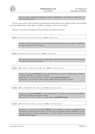 Programacion en red.                                            LP (Telem´tica)
                                                                                                                                            a
                                                                     Curso 04/05                                          Universitat de Val`ncia
                                                                                                                                            e


                  Crea un socket conectado la maquina y puerto especiﬁcados y es asociado a la IP local y al
                  puerto proporcionados.

   Una vez que se ha creado el socket las operaciones habituales que se pueden realizar con el objeto
son: leer informaci´n, enviar datos, establecer opciones y cerrar la conexi´n.
                   o                                                       o

   Vamos a ver cuales son algunos de los m´todos que ofrece esta clase.
                                          e



    p u b l i c OutputStream getOutputStream ( ) t h r o w s IOException



                  Devuelve un ﬂujo de salida que se puede utilizar para escribir datos que se env´ a la aplicaci´n
                                                                                                 ıan            o
                  a la que est´ conectado este socket.
                              a




    p u b l i c InputStream g e t I n p u t S t r e a m ( ) t h r o w s IOException



                  Devuelve un ﬂujo de entrada que se puede utilizar para leer datos de se reciben de la aplicaci´n
                                                                                                                o
                  a la que est´ conectado este socket.
                              a



    p u b l i c v o i d s e t R e c e i v e B u f f e r S i z e ( i n t tam ) t h r o w s S o c k e t E x c e p t i o n



                  Asigna a la opci´n SO RCVBUF el valor especiﬁcado. Esta opci´n es utilizada para establecer
                                  o                                               o
                  el tama˜o del buﬀer de red para la entrada.
                         n
                  Para conocer el valor por defecto se puede utilizar getReceiveBuﬀerSize().
                  La llamada a este m´todo se debe realizar realizar antes de conectar el socket.
                                      e




    p u b l i c v o i d s e t S e n d B u f f e r S i z e ( i n t tam ) t h r o w s S o c k e t E x c e p t i o n



                  Asigna a la opci´n SO SNDBUF el valor especiﬁcado. Esta opci´n es utilizada para establecer
                                  o                                              o
                  el tama˜o del buﬀer de red para la salida.
                         n
                  Para conocer el valor por defecto se puede utilizar getSendBuﬀerSize().


    p u b l i c v o i d setSoTimeout ( i n t d u r a c i o n ) t h r o w s S o c k e t E x c e p t i o n



                  Establece el valor de la opci´n SO TIMEOUT que controla el tiempo en milisegundos que
                                                o
                  bloquear´n las operaciones de lectura. Un valor de cero bloquea de forma indeﬁnida, en otro
                           a
                  caso al transcurrir el tiempo especiﬁcado y no recibir datos, se lanza una excepci´n del tipo
                                                                                                    o
                  SocketTimeoutException.




juan.gutierrez@uv.es                                                                                                                  P´gina: 9
                                                                                                                                       a
 