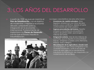    A partir de 1959, se puso en marcha el    Los rasgos característicos de estos años fueron:
    Plan de Estabilización, con el objetivo        Inversiones de capital extranjero. Estas
    de modernizar y mejorar la economía             llegaban atraídas por una mano de obra
                                                    barata y poco conflictiva, debido al fuerte
    del país y prepararlo para su
                                                    control estatal del orden publico.
    integración en la economía
                                                   Ingresos procedentes del turismo. España
    internacional. Posteriormente, se               empezó a convertirse en una potencia
    implantaron los Planes de Desarrollo            turística de primer orden, que acogía a
    con los que el Estado impulsó la                millones de turistas.
    industrialización.                             Emigración exterior. Mas de dos millones de
                                                    españoles, que en España no encontraban
                                                    trabajo, emigraron a países como Alemania,
                                                    Francia, Suiza o Bélgica.
                                                   Mecanización de la agricultura y éxodo rural.
                                                    Los trabajadores del campo emigraban a las
                                                    ciudades industriales y ante la escasez de
                                                    mano de obra agrícola los terratenientes
                                                    impulsaron la introducción de maquinaria y la
                                                    modernización de sus tierras.
 