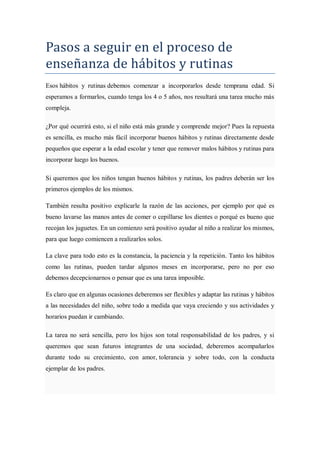 Pasos a seguir en el proceso de
enseñanza de hábitos y rutinas
Esos hábitos y rutinas debemos comenzar a incorporarlos desde temprana edad. Si
esperamos a formarlos, cuando tenga los 4 o 5 años, nos resultará una tarea mucho más
compleja.

¿Por qué ocurrirá esto, si el niño está más grande y comprende mejor? Pues la repuesta
es sencilla, es mucho más fácil incorporar buenos hábitos y rutinas directamente desde
pequeños que esperar a la edad escolar y tener que remover malos hábitos y rutinas para
incorporar luego los buenos.

Si queremos que los niños tengan buenos hábitos y rutinas, los padres deberán ser los
primeros ejemplos de los mismos.

También resulta positivo explicarle la razón de las acciones, por ejemplo por qué es
bueno lavarse las manos antes de comer o cepillarse los dientes o porqué es bueno que
recojan los juguetes. En un comienzo será positivo ayudar al niño a realizar los mismos,
para que luego comiencen a realizarlos solos.

La clave para todo esto es la constancia, la paciencia y la repetición. Tanto los hábitos
como las rutinas, pueden tardar algunos meses en incorporarse, pero no por eso
debemos decepcionarnos o pensar que es una tarea imposible.

Es claro que en algunas ocasiones deberemos ser flexibles y adaptar las rutinas y hábitos
a las necesidades del niño, sobre todo a medida que vaya creciendo y sus actividades y
horarios puedan ir cambiando.

La tarea no será sencilla, pero los hijos son total responsabilidad de los padres, y si
queremos que sean futuros integrantes de una sociedad, deberemos acompañarlos
durante todo su crecimiento, con amor, tolerancia y sobre todo, con la conducta
ejemplar de los padres.
 