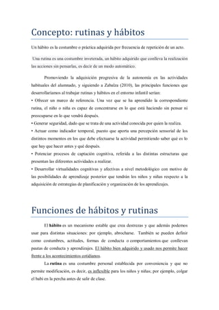 Concepto: rutinas y hábitos
Un hábito es la costumbre o práctica adquirida por frecuencia de repetición de un acto.

Una rutina es una costumbre inveterada, un hábito adquirido que conlleva la realización
las acciones sin pensarlas, es decir de un modo automático.

       Promoviendo la adquisición progresiva de la autonomía en las actividades
habituales del alumnado, y siguiendo a Zabalza (2010), las principales funciones que
desarrollaríamos al trabajar rutinas y hábitos en el entorno infantil serían:
• Ofrecer un marco de referencia. Una vez que se ha aprendido la correspondiente
rutina, el niño o niña es capaz de concentrarse en lo que está haciendo sin pensar ni
preocuparse en lo que vendrá después.
• Generar seguridad, dado que se trata de una actividad conocida por quien la realiza.
• Actuar como indicador temporal, puesto que aporta una percepción sensorial de los
distintos momentos en los que debe efectuarse la actividad permitiendo saber qué es lo
que hay que hacer antes y qué después.
• Potenciar procesos de captación cognitiva, referida a las distintas estructuras que
presentan las diferentes actividades a realizar.
• Desarrollar virtualidades cognitivas y afectivas a nivel metodológico con motivo de
las posibilidades de aprendizaje posterior que tendrán los niños y niñas respecto a la
adquisición de estrategias de planificación y organización de los aprendizajes.




Funciones de hábitos y rutinas
       El hábito es un mecanismo estable que crea destrezas y que además podemos
usar para distintas situaciones: por ejemplo, abrocharse. También se pueden definir
como costumbres, actitudes, formas de conducta o comportamientos que conllevan
pautas de conducta y aprendizajes. El hábito bien adquirido y usado nos permite hacer
frente a los acontecimientos cotidianos.
       La rutina es una costumbre personal establecida por conveniencia y que no
permite modificación, es decir, es inflexible para los niños y niñas; por ejemplo, colgar
el babi en la percha antes de salir de clase.
 