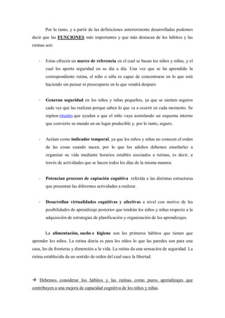 Por lo tanto, y a partir de las definiciones anteriormente desarrolladas podemos
decir que las FUNCIONES más importantes y que más destacan de los hábitos y las
rutinas son:


   -   Estas ofrecen un marco de referencia en el cual se basan los niños y niñas, y el
       cual les aporta seguridad en su día a día. Una vez que se ha aprendido la
       correspondiente rutina, el niño o niña es capaz de concentrarse en lo que está
       haciendo sin pensar ni preocuparse en lo que vendrá después


   -   Generan seguridad en los niños y niñas pequeños, ya que se sienten seguros
       cada vez que las realizan porque saben lo que va a ocurrir en cada momento. Se
       repiten rituales que ayudan a que el niño vaya asimilando un esquema interno
       que convierte su mundo en un lugar predecible y, por lo tanto, seguro.


   -   Actúan como indicador temporal, ya que los niños y niñas no conocen el orden
       de las cosas cuando nacen, por lo que los adultos debemos enseñarles a
       organizar su vida mediante horarios estables asociados a rutinas, es decir, a
       través de actividades que se hacen todos los días de la misma manera.


   -   Potencian procesos de captación cognitiva referida a las distintas estructuras
       que presentan las diferentes actividades a realizar.


   -   Desarrollan virtualidades cognitivas y afectivas a nivel con motivo de las
       posibilidades de aprendizaje posterior que tendrán los niños y niñas respecto a la
       adquisición de estrategias de planificación y organización de los aprendizajes.


       La alimentación, sueño e higiene son los primeros hábitos que tienen que
aprender los niños. La rutina diaria es para los niños lo que las paredes son para una
casa, les da fronteras y dimensión a la vida. La rutina da una sensación de seguridad. La
rutina establecida da un sentido de orden del cual nace la libertad.




 Debemos considerar los hábitos y las rutinas como puros aprendizajes que
contribuyen a una mejora de capacidad cognitiva de los niños y niñas.
 