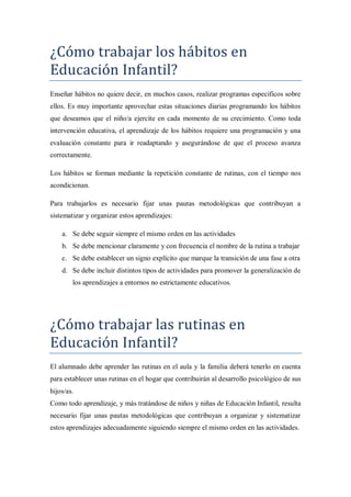 ¿Cómo trabajar los hábitos en
Educación Infantil?
Enseñar hábitos no quiere decir, en muchos casos, realizar programas específicos sobre
ellos. Es muy importante aprovechar estas situaciones diarias programando los hábitos
que deseamos que el niño/a ejercite en cada momento de su crecimiento. Como toda
intervención educativa, el aprendizaje de los hábitos requiere una programación y una
evaluación constante para ir readaptando y asegurándose de que el proceso avanza
correctamente.

Los hábitos se forman mediante la repetición constante de rutinas, con el tiempo nos
acondicionan.

Para trabajarlos es necesario fijar unas pautas metodológicas que contribuyan a
sistematizar y organizar estos aprendizajes:

    a. Se debe seguir siempre el mismo orden en las actividades
    b. Se debe mencionar claramente y con frecuencia el nombre de la rutina a trabajar
    c. Se debe establecer un signo explícito que marque la transición de una fase a otra
    d. Se debe incluir distintos tipos de actividades para promover la generalización de
        los aprendizajes a entornos no estrictamente educativos.




¿Cómo trabajar las rutinas en
Educación Infantil?
El alumnado debe aprender las rutinas en el aula y la familia deberá tenerlo en cuenta
para establecer unas rutinas en el hogar que contribuirán al desarrollo psicológico de sus
hijos/as.
Como todo aprendizaje, y más tratándose de niños y niñas de Educación Infantil, resulta
necesario fijar unas pautas metodológicas que contribuyan a organizar y sistematizar
estos aprendizajes adecuadamente siguiendo siempre el mismo orden en las actividades.
 