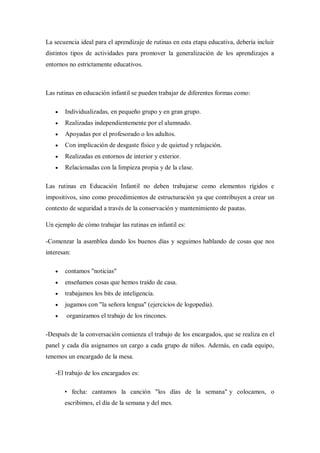 La secuencia ideal para el aprendizaje de rutinas en esta etapa educativa, debería incluir
distintos tipos de actividades para promover la generalización de los aprendizajes a
entornos no estrictamente educativos.



Las rutinas en educación infantil se pueden trabajar de diferentes formas como:

      Individualizadas, en pequeño grupo y en gran grupo.
      Realizadas independientemente por el alumnado.
      Apoyadas por el profesorado o los adultos.
      Con implicación de desgaste físico y de quietud y relajación.
      Realizadas en entornos de interior y exterior.
      Relacionadas con la limpieza propia y de la clase.

Las rutinas en Educación Infantil no deben trabajarse como elementos rígidos e
impositivos, sino como procedimientos de estructuración ya que contribuyen a crear un
contexto de seguridad a través de la conservación y mantenimiento de pautas.

Un ejemplo de cómo trabajar las rutinas en infantil es:

-Comenzar la asamblea dando los buenos días y seguimos hablando de cosas que nos
interesan:

      contamos "noticias"
      enseñamos cosas que hemos traído de casa.
      trabajamos los bits de inteligencia.
      jugamos con "la señora lengua" (ejercicios de logopedia).
       organizamos el trabajo de los rincones.

-Después de la conversación comienza el trabajo de los encargados, que se realiza en el
panel y cada día asignamos un cargo a cada grupo de niños. Además, en cada equipo,
tenemos un encargado de la mesa.

   -El trabajo de los encargados es:

       • fecha: cantamos la canción "los días de la semana" y colocamos, o
       escribimos, el día de la semana y del mes.
 