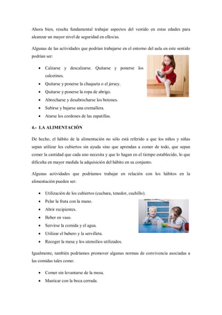 Ahora bien, resulta fundamental trabajar aspectos del vestido en estas edades para
alcanzar un mayor nivel de seguridad en ellos/as.

Algunas de las actividades que podrían trabajarse en el entorno del aula en este sentido
podrían ser:

      Calzarse y descalzarse. Quitarse y ponerse los
       calcetines.
      Quitarse y ponerse la chaqueta o el jersey.
      Quitarse y ponerse la ropa de abrigo.
      Abrocharse y desabrocharse los botones.
      Subirse y bajarse una cremallera.
      Atarse los cordones de las zapatillas.

4.- LA ALIMENTACIÓN

De hecho, el hábito de la alimentación no sólo está referido a que los niños y niñas
sepan utilizar los cubiertos sin ayuda sino que aprendan a comer de todo, que sepan
comer la cantidad que cada uno necesita y que lo hagan en el tiempo establecido, lo que
dificulta en mayor medida la adquisición del hábito en su conjunto.

Algunas actividades que podríamos trabajar en relación con los hábitos en la
alimentación pueden ser:

      Utilización de los cubiertos (cuchara, tenedor, cuchillo).
      Pelar la fruta con la mano.
      Abrir recipientes.
      Beber en vaso.
      Servirse la comida y el agua.
      Utilizar el babero y la servilleta.
      Recoger la mesa y los utensilios utilizados.

Igualmente, también podríamos promover algunas normas de convivencia asociadas a
las comidas tales como:

      Comer sin levantarse de la mesa.
      Masticar con la boca cerrada.
 