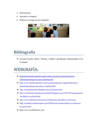    Pedir permiso.
    Aprender a compartir.
    Ponerse en el lugar de otro (empatía).




Bibliografía
  Guzmán Escobar, Marta. “Rutinas y hábitos: aprendizajes fundamentales en la
     E.Infantil”



WEBGRAFÍA:
  http://www.familias.apoclam.org/el-sistema-educativo-espanol/educacion-
     infantil/aprendizaje-de-rutinas-y-habitos.html
  http://www.familias.apoclam.org/el-sistema-educativo-espanol/educacion-
     infantil/aprendizaje-de-rutinas-y-habitos.html
  http://asomateamiclase.blogspot.com.es/p/rutinas.html
  http://cicloformativodeeducacioninfantil.blogspot.com.es/2012/05/programacion
     -de-habitos-y-rutinas.html
  http://www.slideshare.net/anumrayen/formacion-de-habitos-en-los-nios
  http://sociedad.comohacerpara.com/n2956/como-formar-habitos-y-rutinas-en-
     los-ninos.html
  http://www.wordreference.com
 
