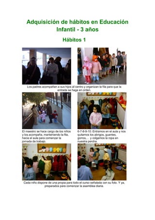 Adquisición de hábitos en Educación
             Infantil - 3 años
                               Hábitos 1




   Los padres acompañan a sus hijos al centro y organizan la fila para que la
                        entrada se haga en orden.




El maestro se hace cargo de los niños     6-7-8-9-10: Entramos en el aula y nos
y los acompaña, manteniendo la fila,      quitamos los abrigos, guantes,
hacia el aula para comenzar la            gorros,… y colgamos la ropa en
jornada de trabajo.                       nuestra percha.




 Cada niño dispone de una propia para todo el curso señalada con su foto. Y ya,
                preparados para comenzar la asamblea diaria.
 