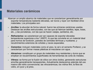 Materiales cerámicos
Abarcan un amplio abanico de materiales que se caracterizan generalmente por
soportar temperaturas bastante elevadas, ser duros y rayar con facilidad otros
materiales. Los principales son:
 Arcillas: la abundar de forma natural, fueron las primeras cerámicas usadas.
Destacan las arcillas estructurales, con las que se fabrican ladrillos, tejas, losas,
etc., y las porcelanas, con las que se hacen vasijas, sanitarios, etc.
 Refractarios: se caracterizan por ser capaces de soportar elevadas
temperaturas superiores a los 1.600ºC, lo que las convierte en un material ideal
para hornos de fundición, paredes de centrales térmicas y nucleares, y
recubrimientos exteriores de cohetes y naves espaciales.
 Cementos: incluyen materiales como el yeso, la cal o el cemento Portland, y se
caracterizan por formar masas plásticas al mezclarse con agua.
 Abrasivos: constituyen un grupo de materiales muy resistentes y duros que se
emplean en recubrimientos superficiales de herramientas de corte de metales.
 Vítreos: se forma por la fusión de sílice con otros óxidos, generando estructuras
amorfas generalmente transparentes. Actualmente destacamos además del uso
masivo del vidrio convencional, las vitrocerámicas, los vidrios flint, la fibra de
vidrio, el vycor y el pirex.
 