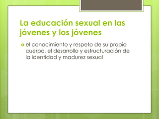 La educación sexual en las
jóvenes y los jóvenes
 el conocimiento y respeto de su propio
cuerpo, el desarrollo y estructuración de
la identidad y madurez sexual
 
