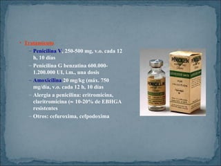 • Tratamiento
– Penicilina V, 250-500 mg, v.o. cada 12
h, 10 días
– Penicilina G benzatina 600.0001.200.000 UI, i.m., una dosis
– Amoxicilina 20 mg/kg (máx. 750
mg/día, v.o. cada 12 h, 10 días
– Alergia a penicilina: eritromicina,
claritromicina (≈ 10-20% de EBHGA
resistentes
– Otros: cefuroxima, cefpodoxima

 
