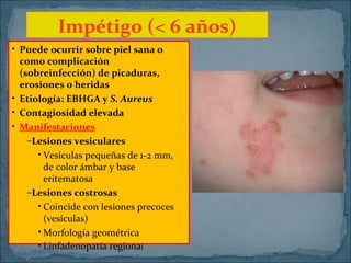 Impétigo (< 6 años)
• Puede ocurrir sobre piel sana o
como complicación
(sobreinfección) de picaduras,
erosiones o heridas
• Etiología: EBHGA y S. Aureus
• Contagiosidad elevada
• Manifestaciones
–Lesiones vesiculares
• Vesículas pequeñas de 1-2 mm,
de color ámbar y base
eritematosa
–Lesiones costrosas
• Coincide con lesiones precoces
(vesículas)
• Morfología geométrica
• Linfadenopatía regional

 