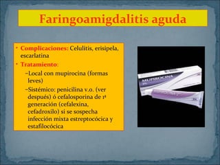 Faringoamigdalitis aguda
• Complicaciones: Celulitis, erisipela,
escarlatina
• Tratamiento:
–Local con mupirocina (formas
leves)
–Sistémico: penicilina v.o. (ver
después) ó cefalosporina de 1ª
generación (cefalexina,
cefadroxilo) si se sospecha
infección mixta estreptocócica y
estafilocócica

 