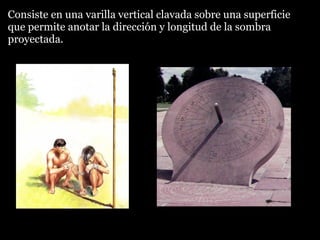 Consiste en una varilla vertical clavada sobre una superficie
que permite anotar la dirección y longitud de la sombra
proyectada.

 